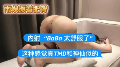 [原创]雨嫂撅着肥臀，内射“BaBa太舒服了这种感觉真TMD和神仙似的”